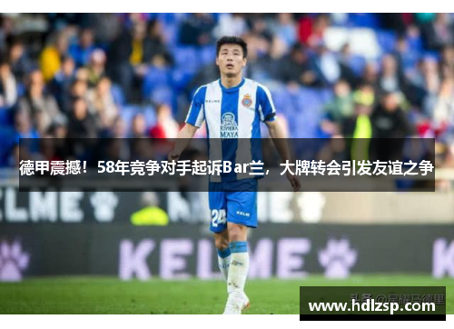 德甲震撼！58年竞争对手起诉Bar兰，大牌转会引发友谊之争