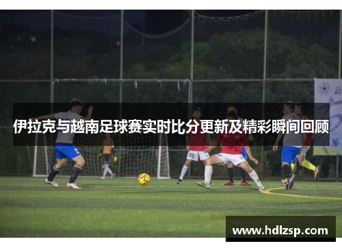 伊拉克与越南足球赛实时比分更新及精彩瞬间回顾