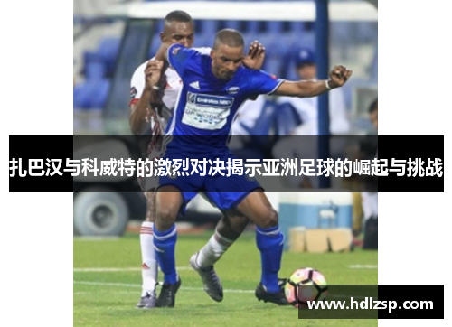 扎巴汉与科威特的激烈对决揭示亚洲足球的崛起与挑战